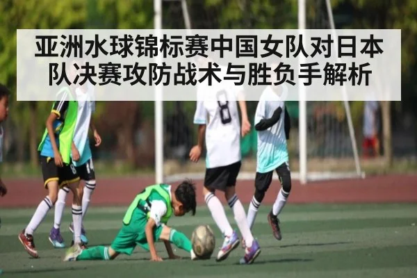 亚洲水球锦标赛中国女队对日本队决赛攻防战术与胜负手解析