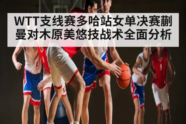 WTT支线赛多哈站女单决赛蒯曼对木原美悠技战术全面分析