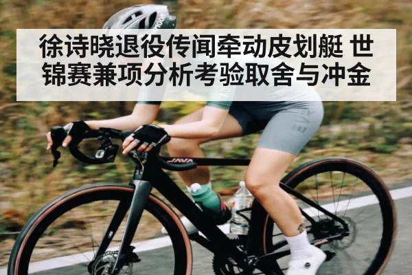 徐诗晓退役传闻牵动皮划艇 世锦赛兼项分析考验取舍与冲金
